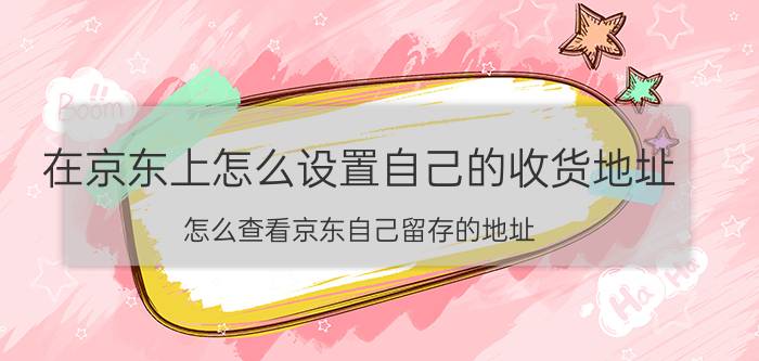 在京东上怎么设置自己的收货地址 怎么查看京东自己留存的地址？